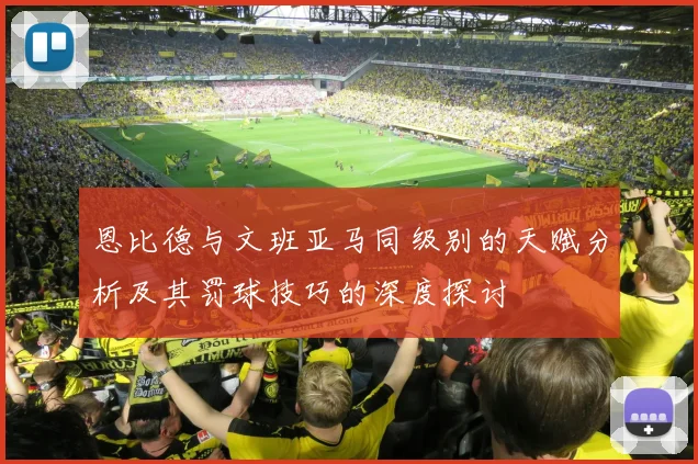 恩比德与文班亚马同级别的天赋分析及其罚球技巧的深度探讨