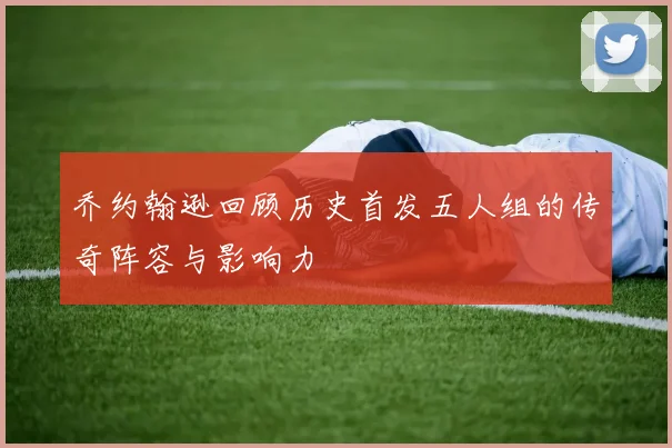 乔约翰逊回顾历史首发五人组的传奇阵容与影响力