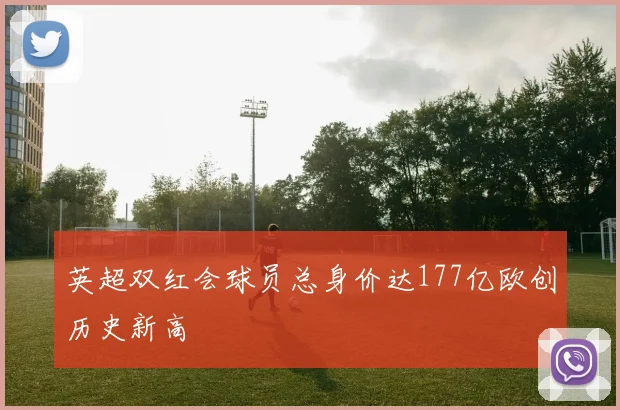 英超双红会球员总身价达177亿欧创历史新高