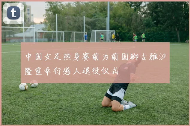 中国女足热身赛前为前国脚古雅沙隆重举行感人退役仪式