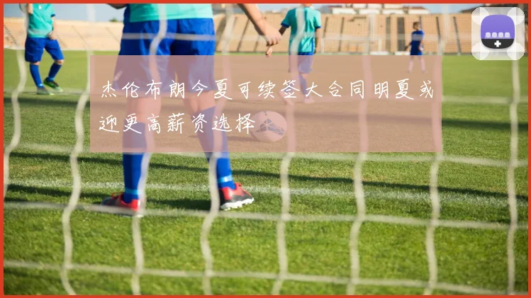 杰伦布朗今夏可续签大合同明夏或迎更高薪资选择