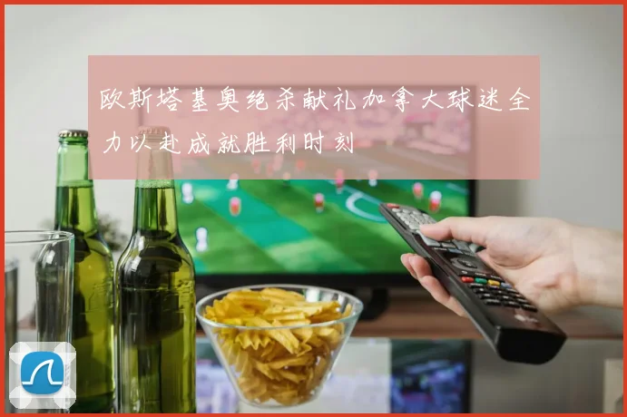 欧斯塔基奥绝杀献礼加拿大球迷全力以赴成就胜利时刻