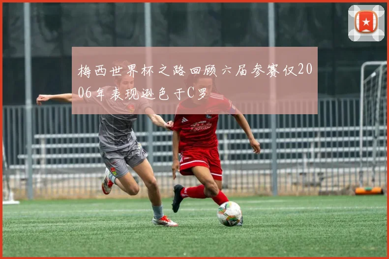 梅西世界杯之路回顾六届参赛仅2006年表现逊色于C罗