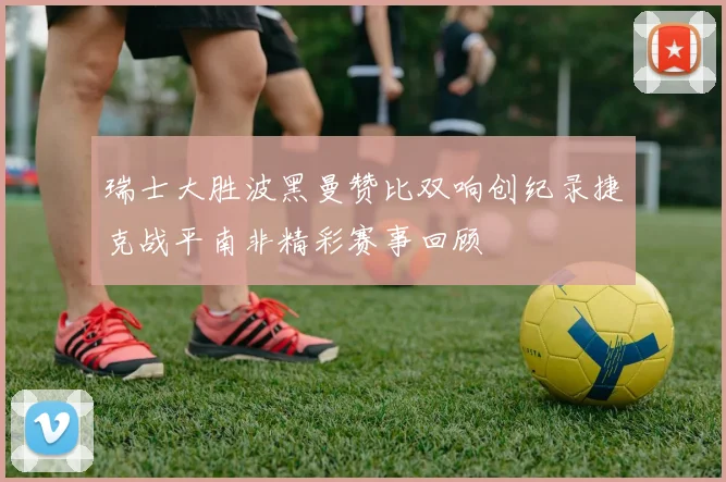 瑞士大胜波黑曼赞比双响创纪录捷克战平南非精彩赛事回顾