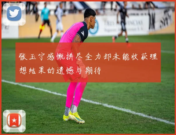 张玉宁感慨拼尽全力却未能收获理想结果的遗憾与期待