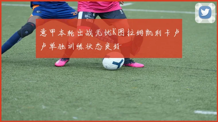 意甲本轮出战无忧K图拉姆凯利卡卢卢单独训练状态良好